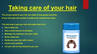 Taking care of your hair
The oil and sweat in your hair can make it look greasy and dirty.
If your hair gets oily quickly, it needs to be washed more often.
The best way to get your hair and scalp clean is to:
 Get it really wet
 Use a small amount of shampoo.
 Massage the shampoo into your scalp
 Rinse really well
 Gently dry your hair with a towel.
 Comb it out carefully
 Let your hair air dry whenever you can.
 