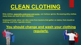 CLEAN CLOTHING
Dirty clothes, especially underwear and socks, can harbour germs. Re-wearing dirty clothes
many times can lead to skin infections.
Unpleasant body odour can also come from bacteria that gather on stains, from mould on
clothing, and from cigarette smoke.
You should change and wash your clothing
regularly.
 