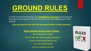 GROUND RULES
In order to ensure all sessions are enjoyable for everyone we are going to
think about some ground rules that we will recap at the beginning of every
session.
Can you think of one rule that we should follow in each session?
Some important ground rules to follow:
• Be Respectful to others
• Do not talk over other people in the group
• Listen to what others have to say
• Turn off mobile phones
• Arrive to sessions on time
 