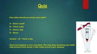 Quiz
How often should you brush your teeth?
A – Once a week
B – Twice a day
C – Once a day
D – Never
Answer – B – Twice a day.
Good oral hygiene is very important. Not only does brushing your teeth
help prevent tooth decay, it also helps prevent gum disease.
 