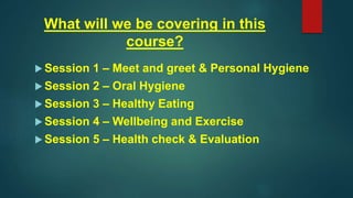 What will we be covering in this
course?
 Session 1 – Meet and greet & Personal Hygiene
 Session 2 – Oral Hygiene
 Session 3 – Healthy Eating
 Session 4 – Wellbeing and Exercise
 Session 5 – Health check & Evaluation
 
