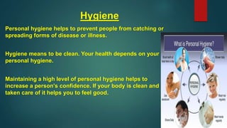 Hygiene
Personal hygiene helps to prevent people from catching or
spreading forms of disease or illness.
Hygiene means to be clean. Your health depends on your
personal hygiene.
Maintaining a high level of personal hygiene helps to
increase a person's confidence. If your body is clean and
taken care of it helps you to feel good.
 