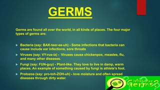 GERMS
Germs are found all over the world, in all kinds of places. The four major
types of germs are:
 Bacteria (say: BAK-teer-ee-uh) - Some infections that bacteria can
cause include ear infections, sore throats
 Viruses (say: VY-rus-iz) - Viruses cause chickenpox, measles, flu,
and many other diseases.
 Fungi (say: FUN-guy) - Plant-like. They love to live in damp, warm
places. An example of something caused by fungi is athlete's foot.
 Protozoa (say: pro-toh-ZOH-uh) - love moisture and often spread
diseases through dirty water.
 