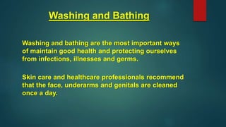 Washing and Bathing
Washing and bathing are the most important ways
of maintain good health and protecting ourselves
from infections, illnesses and germs.
Skin care and healthcare professionals recommend
that the face, underarms and genitals are cleaned
once a day.
 
