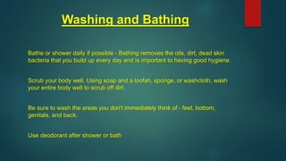 Washing and Bathing
Bathe or shower daily if possible - Bathing removes the oils, dirt, dead skin
bacteria that you build up every day and is important to having good hygiene.
Scrub your body well. Using soap and a loofah, sponge, or washcloth, wash
your entire body well to scrub off dirt.
Be sure to wash the areas you don't immediately think of - feet, bottom,
genitals, and back.
Use deodorant after shower or bath
 