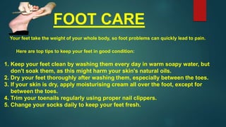 FOOT CARE
Your feet take the weight of your whole body, so foot problems can quickly lead to pain.
Here are top tips to keep your feet in good condition:
1. Keep your feet clean by washing them every day in warm soapy water, but
don't soak them, as this might harm your skin's natural oils.
2. Dry your feet thoroughly after washing them, especially between the toes.
3. If your skin is dry, apply moisturising cream all over the foot, except for
between the toes.
4. Trim your toenails regularly using proper nail clippers.
5. Change your socks daily to keep your feet fresh.
 