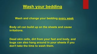 Wash your bedding
Wash and change your bedding every week
Body oil can build up on the sheets and cause
irritations.
Dead skin cells, dirt from your feet and body, and
bugs can also hang around in your sheets if you
don't take the time to wash them.
 