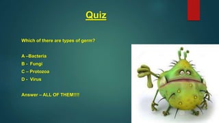 Quiz
Which of there are types of germ?
A –Bacteria
B - Fungi
C – Protozoa
D - Virus
Answer – ALL OF THEM!!!!
 