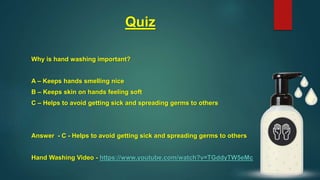 Quiz
Why is hand washing important?
A – Keeps hands smelling nice
B – Keeps skin on hands feeling soft
C – Helps to avoid getting sick and spreading germs to others
Answer - C - Helps to avoid getting sick and spreading germs to others
Hand Washing Video - https://www.youtube.com/watch?v=TGddyTW5eMc
 
