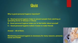 Quiz
Why is good personal hygiene important?
A – Good personal hygiene helps to prevent people from catching or
spreading forms of disease or illness
B - Good personal hygiene helps you to feel better about yourself
C – Good personal hygiene makes it easier to make friends
Answer - All of them.
Maintaining personal hygiene is necessary for many reasons; personal,
social and health.
 