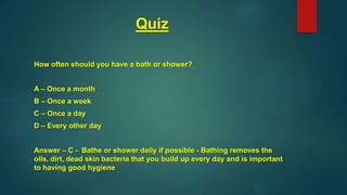 Quiz
How often should you have a bath or shower?
A – Once a month
B – Once a week
C – Once a day
D – Every other day
Answer – C - Bathe or shower daily if possible - Bathing removes the
oils, dirt, dead skin bacteria that you build up every day and is important
to having good hygiene
 