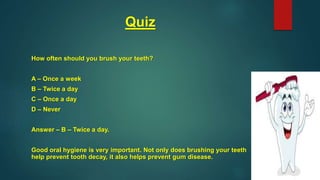 Quiz
How often should you brush your teeth?
A – Once a week
B – Twice a day
C – Once a day
D – Never
Answer – B – Twice a day.
Good oral hygiene is very important. Not only does brushing your teeth
help prevent tooth decay, it also helps prevent gum disease.
 
