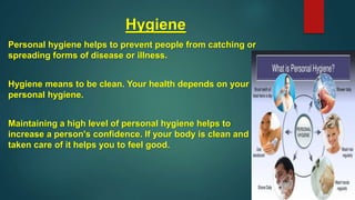 Hygiene
Personal hygiene helps to prevent people from catching or
spreading forms of disease or illness.
Hygiene means to be clean. Your health depends on your
personal hygiene.
Maintaining a high level of personal hygiene helps to
increase a person's confidence. If your body is clean and
taken care of it helps you to feel good.
 