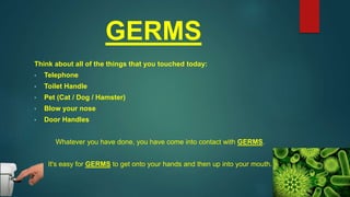 GERMS
Think about all of the things that you touched today:
• Telephone
• Toilet Handle
• Pet (Cat / Dog / Hamster)
• Blow your nose
• Door Handles
Whatever you have done, you have come into contact with GERMS.
It's easy for GERMS to get onto your hands and then up into your mouth.
 