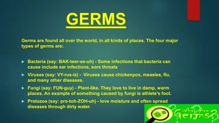 GERMS
Germs are found all over the world, in all kinds of places. The four major
types of germs are:
 Bacteria (say: BAK-teer-ee-uh) - Some infections that bacteria can
cause include ear infections, sore throats
 Viruses (say: VY-rus-iz) - Viruses cause chickenpox, measles, flu,
and many other diseases.
 Fungi (say: FUN-guy) - Plant-like. They love to live in damp, warm
places. An example of something caused by fungi is athlete's foot.
 Protozoa (say: pro-toh-ZOH-uh) - love moisture and often spread
diseases through dirty water.
 