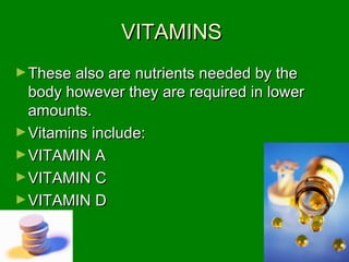 VITAMINSVITAMINS
►These also are nutrients needed by theThese also are nutrients needed by the
body however they are required in lowerbody however they are required in lower
amounts.amounts.
►Vitamins include:Vitamins include:
►VITAMIN AVITAMIN A
►VITAMIN CVITAMIN C
►VITAMIN DVITAMIN D
 