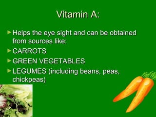Vitamin A:Vitamin A:
►Helps the eye sight and can be obtainedHelps the eye sight and can be obtained
from sources like:from sources like:
►CARROTSCARROTS
►GREEN VEGETABLESGREEN VEGETABLES
►LEGUMES (including beans, peas,LEGUMES (including beans, peas,
chickpeas)chickpeas)
 