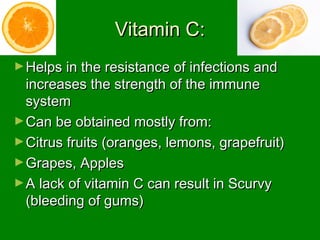 Vitamin C:Vitamin C:
►Helps in the resistance of infections andHelps in the resistance of infections and
increases the strength of the immuneincreases the strength of the immune
systemsystem
►Can be obtained mostly from:Can be obtained mostly from:
►Citrus fruits (oranges, lemons, grapefruit)Citrus fruits (oranges, lemons, grapefruit)
►Grapes, ApplesGrapes, Apples
►A lack of vitamin C can result in ScurvyA lack of vitamin C can result in Scurvy
(bleeding of gums)(bleeding of gums)
 
