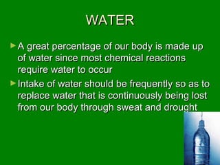WATERWATER
►A great percentage of our body is made upA great percentage of our body is made up
of water since most chemical reactionsof water since most chemical reactions
require water to occurrequire water to occur
►Intake of water should be frequently so as toIntake of water should be frequently so as to
replace water that is continuously being lostreplace water that is continuously being lost
from our body through sweat and droughtfrom our body through sweat and drought
 