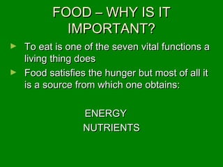 FOOD – WHY IS ITFOOD – WHY IS IT
IMPORTANT?IMPORTANT?
► To eat is one of the seven vital functions aTo eat is one of the seven vital functions a
living thing doesliving thing does
► Food satisfies the hunger but most of all itFood satisfies the hunger but most of all it
is a source from which one obtains:is a source from which one obtains:
ENERGYENERGY
NUTRIENTSNUTRIENTS
 