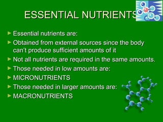 ESSENTIAL NUTRIENTSESSENTIAL NUTRIENTS
► Essential nutrients are:Essential nutrients are:
► Obtained from external sources since the bodyObtained from external sources since the body
can’t produce sufficient amounts of itcan’t produce sufficient amounts of it
► Not all nutrients are required in the same amounts.Not all nutrients are required in the same amounts.
► Those needed in low amounts are:Those needed in low amounts are:
► MICRONUTRIENTSMICRONUTRIENTS
► Those needed in larger amounts are:Those needed in larger amounts are:
► MACRONUTRIENTSMACRONUTRIENTS
 