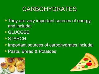 CARBOHYDRATESCARBOHYDRATES
►They are very important sources of energyThey are very important sources of energy
and include:and include:
►GLUCOSEGLUCOSE
►STARCHSTARCH
►Important sources of carbohydrates include:Important sources of carbohydrates include:
►Pasta, Bread & PotatoesPasta, Bread & Potatoes
 