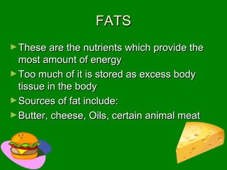 FATSFATS
►These are the nutrients which provide theThese are the nutrients which provide the
most amount of energymost amount of energy
►Too much of it is stored as excess bodyToo much of it is stored as excess body
tissue in the bodytissue in the body
►Sources of fat include:Sources of fat include:
►Butter, cheese, Oils, certain animal meatButter, cheese, Oils, certain animal meat
 