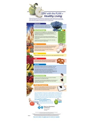 STAY with the PLAN –
                                                   Healthy Living
   Eating well and exercising regularly can improve your health. Make exercise and eating
   well a way of life for you and your family. Need help planning your route to good health?
   Start with these guidelines developed by the U.S. government.


                   Nutrients
                   No single food or food group supplies all the
                   nutrients in the amounts you need. Eat a variety
                   of nutrient-dense foods from each food group.


                   Key Food Groups
                                                                                                                          It’s All About Color
                   Eat plenty of fruits and vegetables. For a 2,000-calorie per day diet,
                                                                                                                          Eat a mixture of fruits
                   you should eat two cups of fruit and two-and-a-half cups of
                                                                                                                          and vegetables in
                   vegetables daily. Adjust this amount depending on the number of                                        these colors each day
                   calories you need each day.                                                                            to get the vitamins,
                                                                                                                          minerals, fiber and
                   Eat three ounces or more of whole grains per day.Whole grains                                          phytochemicals you
                   include whole-wheat flour, bulgur, oatmeal, rye bread, whole cornmeal                                  need to maintain
                   and brown rice.                                                                                        energy, protect
                                                                                                                          against the effects of
                   Include three cups per day of fat-free or low-fat milk or other dairy                                  aging and reduce the
                   products such as yogurt or cottage cheese.                                                             risk of cancer and
                                                                                                                          heart disease.


                   Fat
                   Fat should be 20-35 percent of your daily calories. Most fats should
                   be polyunsaturated or monounsaturated. Avoid trans fats. Read
                   food labels to check the fat content of foods you eat.

                   Choose meat, poultry, dry beans and milk or milk products
                   that are lean, low-fat or fat-free.


                   Sugar
                   Choose foods low in added sugars. Stay away from sugar-sweetened drinks such as soda.



                   Salt
                   Consume fewer than 2,300 mg (about one teaspoon) of salt per
                   day and eat potassium-rich foods such as fruits and vegetables.


                   Alcohol
                   Drink alcoholic beverages sensibly and in moderation—up to one
                   drink per day for women and up to two drinks per day for men.

                   Some people should not drink alcohol, including those who cannot
                   restrict their alcohol intake, women who are pregnant or
                   breastfeeding, children, adolescents, people taking medications that
                   can interact with alcohol, those with specific medical conditions and
                   people who are driving or operating heavy machinery.



                   Physical Activity
                   To lower your risk for disease, get at least 30 minutes of moderate
                   physical activity on most days of the week.

                   To lose weight and prevent gradual weight gain, aim for 60 minutes of
                   moderate-to-vigorous-intensity activity.Talk to your doctor before
                   beginning any exercise plan.


                   Weight Management
                   Aim to burn as many calories as you eat each day.The number of
                   calories you should eat depends on factors such as your age, your
                   body size and the amount of activity you get. Ask your doctor
                   how many calories you should have each day.


                   These recommendations are based on the U.S. Dietary Guidelines for people ages 2 to 50
                   published in 2005 by the U.S. Department of Health and Human Services and Department
                   of Agriculture. The number of daily servings recommended above is for the needs of an
                   average person, which is based on a diet of 2,000 calories per day. There are additional
                   recommendations for adults ages 50 and older, pregnant women and people with chronic
                   diseases. The guidelines are available at
                   www.healthierus.gov/dietaryguidelines or
                                    www.mypyramid.gov or by calling
                                    866.512.1800. Talk to your doctor if you have
                                     questions about your diet and exercise plan.




                                                            Working well together.
                                                            EFEGVHFRP


                       %OXH&URVV%OXH6KLHOGRI'HODZDUH DQ
                                                    LV LQGHSHQGHQWOLFHQVHH WKH
                                                                          RI  %OXH &URVVDQG %OXH 6KLHOG$VVRFLDWLRQ
                                      ä 5HJLVWHUHGWUDGHPDUN WKH
                                                           RI  %OXH&URVVDQG%OXH6KLHOG$VVRFLDWLRQ

          ,PSRUW Q 1 WH 7UDQVODWLRQ WKLV
                                      RI    DQG RWKHU %&%6' RFXPHQWV LQWHQGHG
                                                            G       LV          VROHORU
                                                                                      I WKH  FRQYHQLHQFHRIRXUPHPEHUV 3OHDVHXQGHUV D G
                                                                                                                                 WQ
                 D WR
               WKDW UHDVRQDEOH RUWVKDYHEHHQPDGHWRSURYLGH DFFXUDWH
                              HII                             DQ       WUDQVODWLRQ  KRZHYHUWKHRIILFLDOGRFXPHQWLVWKH(QJOLVKYHUVLRQ
                   $Q LVFUHSDQFLHV
                      G            FUHDWHG WKH
                                          E   WUDQVODWLRQ QRW
                                                             DUH  OHJDOOELQGLQJDQGZLOOEHUHVROYHGLQIDYRURIWKH(QJOLVKYHUVLRQ
3/08 5M           %&%6'GRHVQRWZD    UUDQWWKH  DFFXUDF I KLV
                                                     RW WUDQVODWLRQ    DQGZLOOQRW OLDEOH DQ RVVHV
                                                                                  EH      IRU O      DVVRFLDWHGZLWKLQDFFXUDFLHV


               Favor dar vuelta a la página para la versión en español.
 
