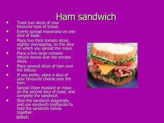 Ham sandwich Toast two slices of your favourite type of bread.  Evenly spread mayonaise on one slice of toast.  Place two thick tomato slices, slightly overlapping, on the slice on which you spread the mayo.  Place a few large romaine lettuce leaves over the tomato slices.  Place several slices of ham over the lettuce.  If you prefer, place a slice of your favourite cheese over the ham.  Spread Dijon mustard or mayo on the second slice of toast, and complete the sandwich.  Slice the sandwich diagonally, and use sandwich toothpicks to hold the sandwich halves together.  SERVE! 