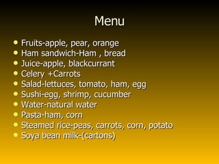 Menu Fruits-apple, pear, orange Ham sandwich-Ham , bread Juice-apple, blackcurrant  Celery +Carrots Salad-lettuces, tomato, ham, egg Sushi-egg, shrimp, cucumber Water-natural water Pasta-ham, corn Steamed rice-peas, carrots, corn, potato Soya bean milk-(cartons) 