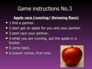 Game instructions No.3 Apple race (running/ throwing Race) 1.find a partner. 2.start get an apple for you and your partner. 3.start race your partner. 4.while you are running, put the apple in a bucket. 5.come back. 6.hoever comes, first wins. 