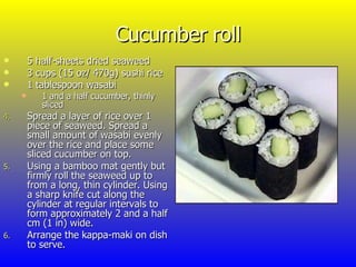 Cucumber roll 5 half-sheets dried seaweed  3 cups (15 oz/ 470g) sushi rice 1 tablespoon wasabi 1 and a half cucumber, thinly sliced Spread a layer of rice over 1 piece of seaweed. Spread a small amount of wasabi evenly over the rice and place some sliced cucumber on top. Using a bamboo mat gently but firmly roll the seaweed up to from a long, thin cylinder. Using a sharp knife cut along the cylinder at regular intervals to form approximately 2 and a half cm (1 in) wide. Arrange the kappa-maki on dish to serve. 