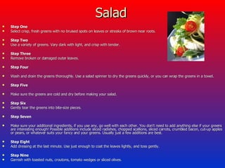 Salad  Step One Select crisp, fresh greens with no bruised spots on leaves or streaks of brown near roots.  Step Two Use a variety of greens. Vary dark with light, and crisp with tender.  Step Three Remove broken or damaged outer leaves.  Step Four Wash and drain the greens thoroughly. Use a salad spinner to dry the greens quickly, or you can wrap the greens in a towel.  Step Five Make sure the greens are cold and dry before making your salad.  Step Six Gently tear the greens into bite-size pieces.  Step Seven Make sure your additional ingredients, if you use any, go well with each other. You don't need to add anything else if your greens are interesting enough! Possible additions include sliced radishes, chopped scallions, sliced carrots, crumbled bacon, cut-up apples or pears, or whatever suits your fancy and your greens. Usually just a few additions are best.  Step Eight Add dressing at the last minute. Use just enough to coat the leaves lightly, and toss gently.  Step Nine Garnish with toasted nuts, croutons, tomato wedges or sliced olives.  