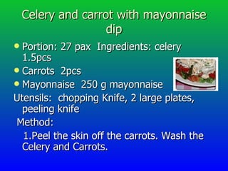 Celery and carrot with mayonnaise dip Portion: 27 pax  Ingredients: celery  1.5pcs Carrots  2pcs Mayonnaise  250 g mayonnaise Utensils:  chopping Knife, 2 large plates, peeling knife  Method: 1.Peel the skin off the carrots. Wash the Celery and Carrots. 
