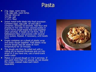 Pasta  2 lg. eggs, room temp. 1 lg. egg yolk, room temp. 1/2 tsp. olive oil 1/4 tsp. salt 1 1/4 c. flour Insert metal knife blade into food processor. Combine eggs, egg yolk, oil and salt in container; process 10 seconds. Add flour and process to mix with 4 one- second pulses or until it forms small beads that hold together when pinched. If beads do not form, add 2 tablespoons flour and process with several more pulses. Repeat, if necessary, until beads form.  Empty container on a sheet of plastic wrap and press dough together. Fold plastic wrap around dough and set aside at room temperature for 20 minutes.  The dough can then be rolled out with a rolling pin to desired thickness and cut into strips or if you have one, use a hand-crank pasta cutter.  Makes 1/2 pound dough or 2 to 4 servings. If you want more than 1/2 pound, do not double the recipe, instead make each batch separately  