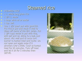 Steamed rice STEAMED RICE  1 c. white long grain rice 1 3/4 c. water 1 tbsp. olive oil or butter 1 tsp. salt Use 1 1/2 quart pot with good lid. Put rice in pot and wash it well to clean off some of the dirt. Drain. Put 1 3/4 cups water in pot with rice, add salt and oil. Bring to a boil, just about. Mix well and at once turn burner to lowest heat and cover. Do not open pot again even if it simmers over a little. Cook at lowest heat for 25 minutes. Turn off heat and let it sit for 5 minutes then SERVE.  