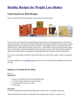 Healthy Recipes for Weight Loss Shakes

Cinch Inch-Loss Plan Recipes
Have you tried Cinch®? Best breakfast, lunch, and snack on the planet!




Even if you’re not interested in losing pounds or inches, there are some great reasons to enjoy Cinch
any time of the day. Each serving of Cinch Shake Mix soy formula is packed with 24 grams of hunger-
fighting protein* and six grams of good-for-you fiber. Cinch shakes have a low glycemic index and
contain leucine, which helps retain lean muscle mass. And Cinch has a full line of great-tasting shakes,
bars, and teas that are perfect for breakfast, lunch-on-the-go, or just a quick snack. Feeling creative?
Add your own fruit, flavors, and spices to Cinch shakes and teas to create customized smoothies.

For an even easier option, crumble a Cinch Snack Bar into your favorite yogurt to make a sensational
snack.

For more inspiration, visit CinchClub.com to see all the ways nutritious Cinch products can be part of
your day.



Raspberry Chocolate Dream Shake

Serves 1
Ingredients:

   •   2 scoops or 1 packet Cinch® Chocolate Shake Mix
   •   1 C fresh or frozen raspberries (unsweetened)
   •   1 C nonfat milk or low-fat soy milk
   •   4–6 ice cubes

Directions:
Combine all ingredients in blender and blend until smooth. Pour in a tall glass and enjoy!

Nutrition Information: Calories: 284 Protein: 24 g Carbohydrate: 49 g Fat: 3 g Fiber: 13 g
 