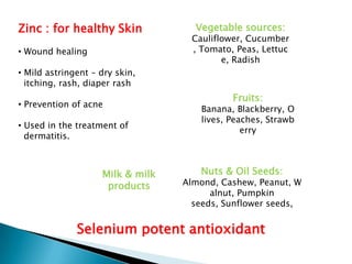 Zinc : for healthy Skin             Vegetable sources:
                                   Cauliflower, Cucumber
• Wound healing                    , Tomato, Peas, Lettuc
                                          e, Radish
• Mild astringent – dry skin,
  itching, rash, diaper rash
                                            Fruits:
• Prevention of acne
                                     Banana, Blackberry, O
                                     lives, Peaches, Strawb
• Used in the treatment of
                                               erry
  dermatitis.



                    Milk & milk      Nuts & Oil Seeds:
                     products     Almond, Cashew, Peanut, W
                                        alnut, Pumpkin
                                    seeds, Sunflower seeds,


              Selenium potent antioxidant
 