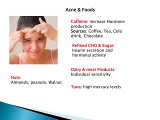 Acne & Foods

                             Caffeine: increase Hormone
                             production
                             Sources; Coffee, Tea, Cola
                             drink, Chocolate

                             Refined CHO & Sugar:
                             Insulin secretion and
                             hormonal activity


                             Dairy & meat Products:
                             Individual sensitivity
Nuts:
Almonds, peanuts, Walnut
                             Tuna: high mercury levels
 