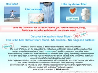 I like my shower filter! I like my shower I like my bath! I like water! I don't like Chlorine - nor do I like Chlorine gas, harsh Chemicals, Fungi,  Bacteria or any other pollutants in my shower water! Discover the aqulic shower filters - This is the best shower filter I found - NO chlorine - NO fungi and bacteria!   Water has chlorine added to it to kill bacteria but this has harmful effects. The result of chlorine on the body is that the natural oils and friendly bacteria get taken out and this causes a number of health and beauty  problems  such as skin dryness and premature aging.  When showering, chlorine and other chemicals  are  absorbed more rapidly by the body, due to the pores of the skin being open. Chemicals vaporise faster and the steam created in the shower has a stronger concentration of chemicals than the actual water.  In fact, upon vaporisation chlorine combines with other airborne particles and forms chlorine gas, which is a known cause of and contributor to asthma and other respiratory problems.  Chemicals which are inhaled are taken into the bloodstream more quickly than ingested chemicals, which can be dealt with by the body's digestive system.  After all, chlorine is bleach.  Think about it! Beware ! Click   Here Aqulic is a trademark owned by JNB International. It is not aqualic or aquilic Click  Here 
