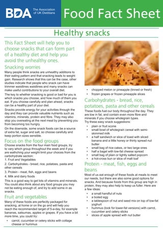 Healthy snacks
Food Fact Sheet
•	 chopped melon or pineapple (tinned or fresh)
•	 frozen grapes or frozen pineapple slices
Carbohydrates - bread, rice,
potatoes, pasta and other cereals
These foods fuel our body throughout the day. They
are low in fat, and contain even more fibre and
minerals if you choose wholegrain types.
Try these easy snack suggestions:
•	 plain or fruit scone
•	 small bowl of wholegrain cereal with semi-
skimmed milk
•	 a half sandwich or slice of toast with sliced
banana and a little honey or thinly spread nut
butter
•	 small bag of rice cakes, or two large ones
•	 half a bagel with low-fat cheese spread
•	 small bag of plain or lightly salted popcorn
•	 a hot-cross bun or slice of malt loaf
Protein - meat, fish, eggs and
beans
Most of us eat enough of these foods at meals to meet
our needs, but there are also some good options for
snacks. And because foods from this group are high in
protein, they may also help to keep us fuller. Here are
a few ideas:
•	 a small handful of nuts
•	 a boiled egg
•	 a tablespoon of nut and seed mix on top of low-fat
yoghurt
•	 hummus (look for lower-fat versions) with carrot,
cucumber and celery sticks
•	 slices of apple spread with nut butter
This Fact Sheet will help you to
choose snacks that can form part
of a healthy diet and help you
avoid the unhealthy ones.
Snacking worries
Many people think snacks are unhealthy additions to
their eating pattern and that snacking leads to weight
gain. Research shows that this can be the case, other
studies indicate that people who snack can have
trimmer waistlines waistlines and many snacks can
make useful contributions to your overall diet.
The key to whether snacking is good or bad for you is
which snacks you choose, and how much of them you
eat. If you choose carefully and plan ahead, snacks
can be a healthy part of your diet.
Snacks provide energy for your activities through the
day and they can provide valuable nutrients such as
vitamins, minerals, protein and fibre. They may also
stop you overeating at the next meal by preventing you
from becoming too hungry.
On the downside, some snack foods can be a source
of extra fat, sugar and salt, so choose carefully and
keep portion sizes sensible.
Focus on the food groups
Choose snacks from the four main food groups, try
to vary which group throughout the week and if you
are wathching your weight limit your choices from the
carbohydrate section:
1. Fruit and Vegetables
2. Carbohydrates - bread, rice, potatoes, pasta and
other cereals
3. Protein - meat, fish, eggs and beans
4. Milk and dairy foods
This is a good way to get lots of vitamins and minerals.
You could also think about any food groups you may
not be eating enough of, and try to add some in as
snacks.
Fruit and vegetables
Many of these foods are perfectly packaged for
snacking, at home or on the go and will help you
reach the recommended target of 5-a-day, for example
bananas, satsumas, apples or grapes. If you have a bit
more time, you could try:
•	 carrot, cucumber or celery sticks with cottage
cheese or hummus
 