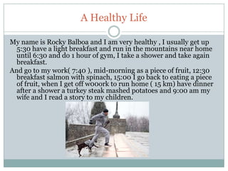 A Healthy Life

My name is Rocky Balboa and I am very healthy , I usually get up
  5:30 have a light breakfast and run in the mountains near home
  until 6:30 and do 1 hour of gym, I take a shower and take again
  breakfast.
And go to my work( 7:40 ), mid-morning as a piece of fruit, 12:30
  breakfast salmon with spinach, 15:00 I go back to eating a piece
  of fruit, when I get off w00ork to run home ( 15 km) have dinner
  after a shower a turkey steak mashed potatoes and 9:00 am my
  wife and I read a story to my children.
 