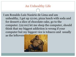 An Unhealthy Life

I am Ronaldo Luís Nazário de Lima and am
  unhealthy, I get up 12:00, pizza lunch with soda and
  for dessert a slice of chocolate cake, go to the
  computer. (22:00) let me sleep the computer, should
  think that my biggest addiction is wrong if your
  computer but my biggest vice is tobacco and usually
  as the leftovers for lunch.
 