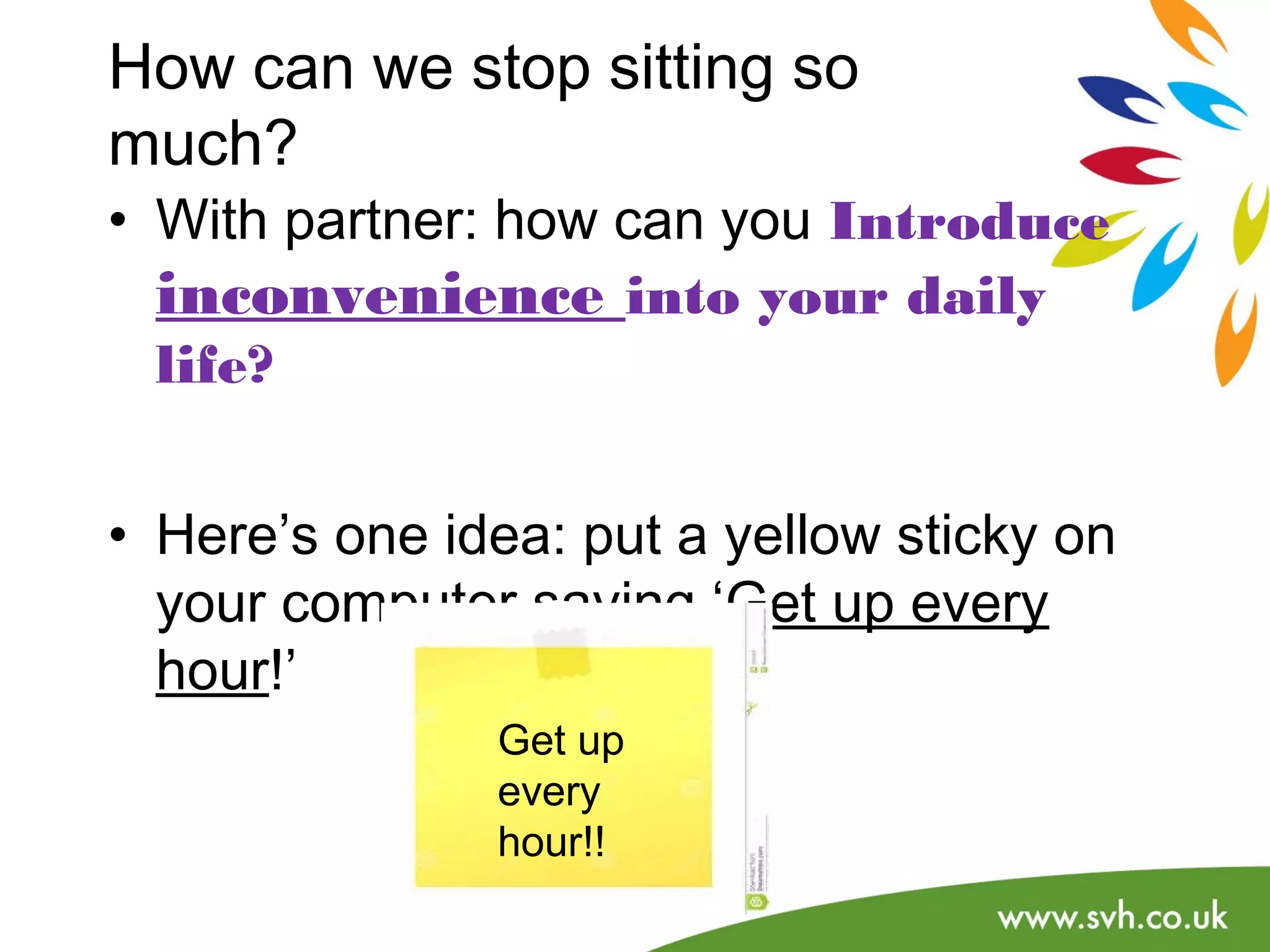How can we stop sitting so 
much? 
• With partner: how can you Introduce 
inconvenience into your daily 
life? 
• Here’s one idea: put a yellow sticky on 
your computer saying ‘Get up every 
hour!’ 
Get up 
every 
hour!! 
 