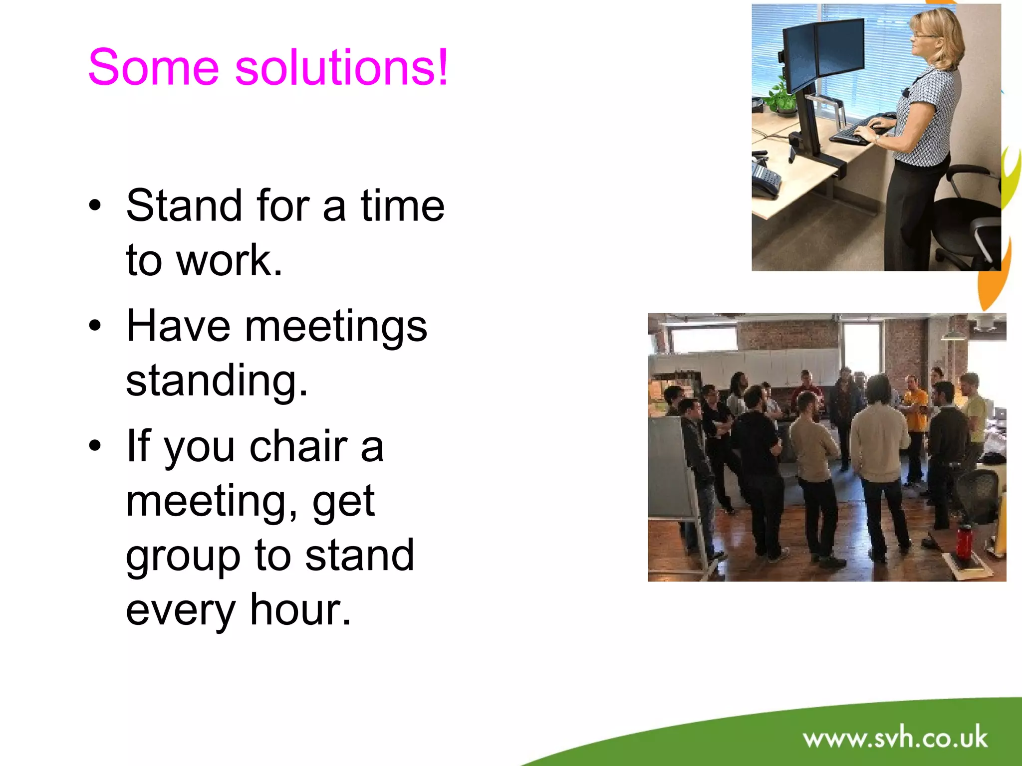 Some solutions! 
• Stand for a time 
to work. 
• Have meetings 
standing. 
• If you chair a 
meeting, get 
group to stand 
every hour. 
 