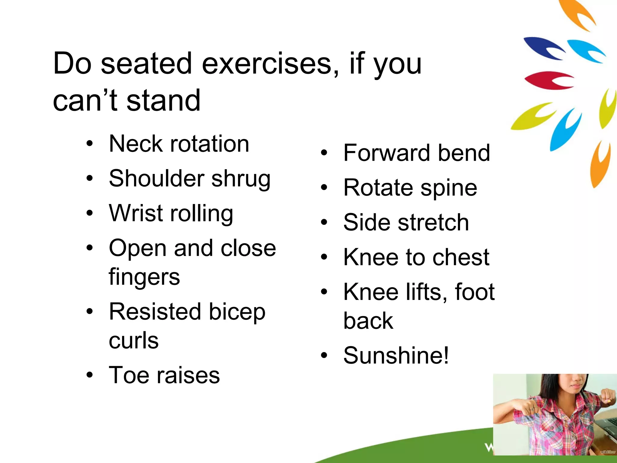 Do seated exercises, if you 
can’t stand 
• Neck rotation 
• Shoulder shrug 
• Wrist rolling 
• Open and close 
fingers 
• Resisted bicep 
curls 
• Toe raises 
• Forward bend 
• Rotate spine 
• Side stretch 
• Knee to chest 
• Knee lifts, foot 
back 
• Sunshine! 
 