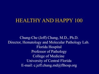 HEALTHY AND HAPPY 100
Chung-Che (Jeff) Chang, M.D., Ph.D.
Director, Hematology and Molecular Pathology Lab.
Florida Hospital
Professor of Pathology
College of Medicine
University of Central Florida
E-mail: c.jeff.chang.md@flhosp.org
 