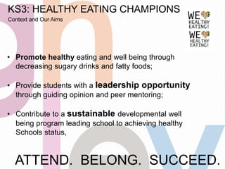 ATTEND. BELONG. SUCCEED.
KS3: HEALTHY EATING CHAMPIONS
Context and Our Aims
• Promote healthy eating and well being through
decreasing sugary drinks and fatty foods;
• Provide students with a leadership opportunity
through guiding opinion and peer mentoring;
• Contribute to a sustainable developmental well
being program leading school to achieving healthy
Schools status,
 