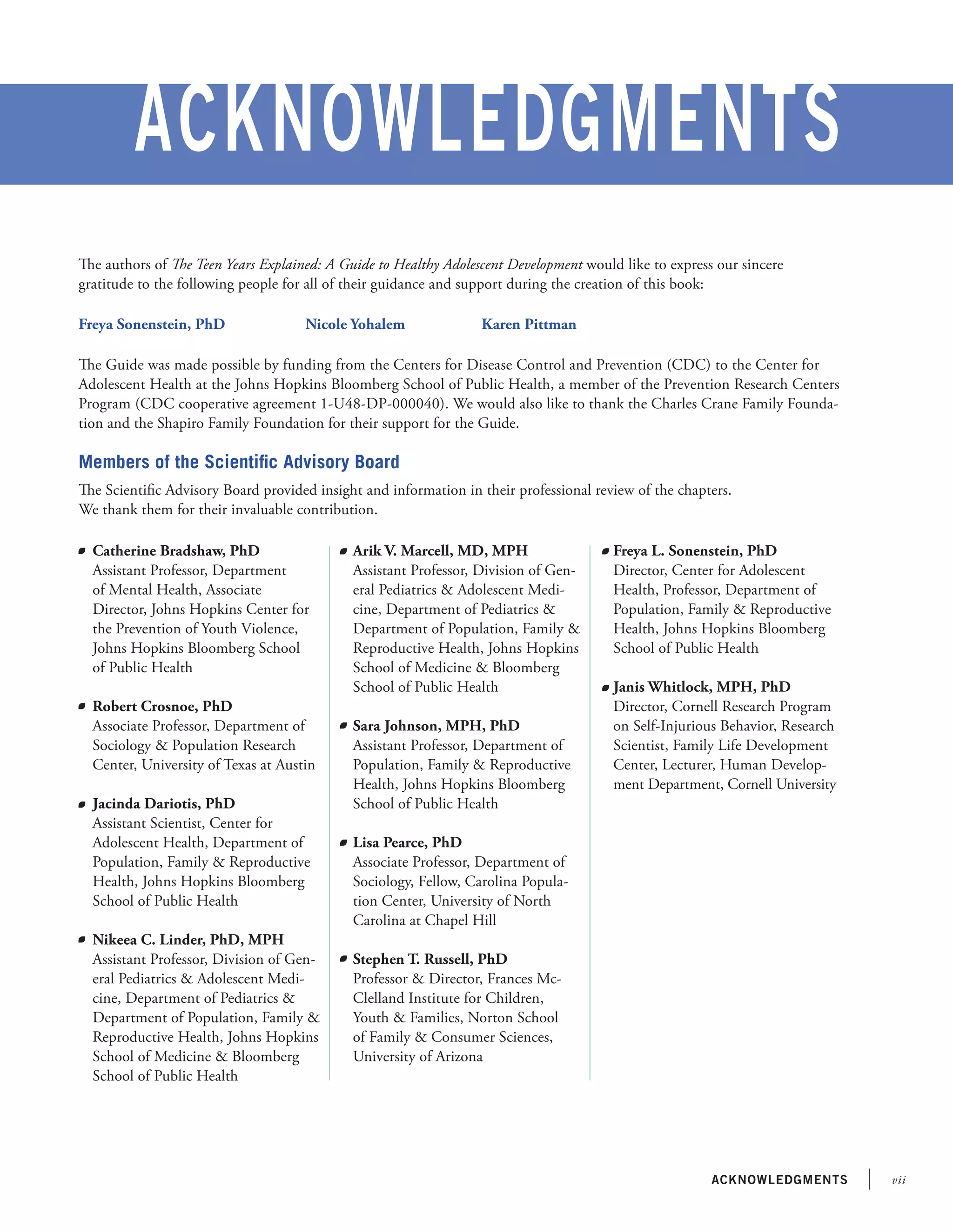 viiacknowledgments
Acknowledgments
	 Catherine Bradshaw, PhD
	 Assistant Professor, Department
of Mental Health, Associate
Director, Johns Hopkins Center for
the Prevention of Youth Violence,
Johns Hopkins Bloomberg School
of Public Health
	 Robert Crosnoe, PhD
	 Associate Professor, Department of
Sociology & Population Research
Center, University of Texas at Austin
	 Jacinda Dariotis, PhD
	 Assistant Scientist, Center for
Adolescent Health, Department of
Population, Family & Reproductive
Health, Johns Hopkins Bloomberg
School of Public Health
	 Nikeea C. Linder, PhD, MPH
Assistant Professor, Division of Gen-
eral Pediatrics & Adolescent Medi-
cine, Department of Pediatrics &
Department of Population, Family &
Reproductive Health, Johns Hopkins
School of Medicine & Bloomberg
School of Public Health
	 Arik V. Marcell, MD, MPH
	 Assistant Professor, Division of Gen-
eral Pediatrics & Adolescent Medi-
cine, Department of Pediatrics &
Department of Population, Family &
Reproductive Health, Johns Hopkins
School of Medicine & Bloomberg
School of Public Health
	 Sara Johnson, MPH, PhD
	 Assistant Professor, Department of
Population, Family & Reproductive
Health, Johns Hopkins Bloomberg
School of Public Health
	 Lisa Pearce, PhD
	 Associate Professor, Department of
Sociology, Fellow, Carolina Popula-
tion Center, University of North
Carolina at Chapel Hill
	 Stephen T. Russell, PhD
	 Professor & Director, Frances Mc-
Clelland Institute for Children,
Youth & Families, Norton School
of Family & Consumer Sciences,
University of Arizona
	
	 Freya L. Sonenstein, PhD
	 Director, Center for Adolescent
Health, Professor, Department of
Population, Family & Reproductive
Health, Johns Hopkins Bloomberg
School of Public Health
	 Janis Whitlock, MPH, PhD
	 Director, Cornell Research Program
on Self-Injurious Behavior, Research
Scientist, Family Life Development
Center, Lecturer, Human Develop-
ment Department, Cornell University
The authors of The Teen Years Explained: A Guide to Healthy Adolescent Development would like to express our sincere
gratitude to the following people for all of their guidance and support during the creation of this book:
Freya Sonenstein, PhD                     Nicole Yohalem                    Karen Pittman
The Guide was made possible by funding from the Centers for Disease Control and Prevention (CDC) to the Center for
Adolescent Health at the Johns Hopkins Bloomberg School of Public Health, a member of the Prevention Research Centers
Program (CDC cooperative agreement 1-U48-DP-000040). We would also like to thank the Charles Crane Family Founda-
tion and the Shapiro Family Foundation for their support for the Guide.
Members of the Scientific Advisory Board
The Scientific Advisory Board provided insight and information in their professional review of the chapters.
We thank them for their invaluable contribution.
 