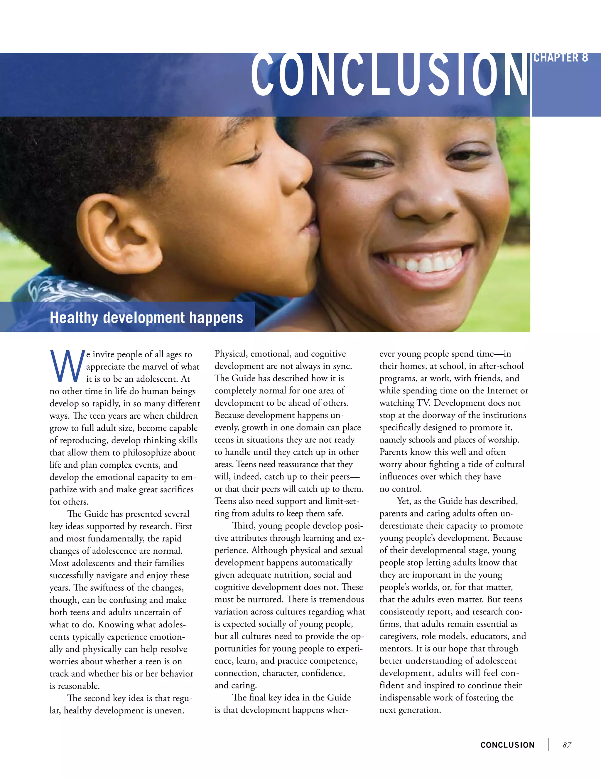 Conclusion
W
e invite people of all ages to
appreciate the marvel of what
it is to be an adolescent. At
no other time in life do human beings
develop so rapidly, in so many different
ways. The teen years are when children
grow to full adult size, become capable
of reproducing, develop thinking skills
that allow them to philosophize about
life and plan complex events, and
develop the emotional capacity to em-
pathize with and make great sacrifices
for others.
The Guide has presented several
key ideas supported by research. First
and most fundamentally, the rapid
changes of adolescence are normal.
Most adolescents and their families
successfully navigate and enjoy these
years. The swiftness of the changes,
though, can be confusing and make
both teens and adults uncertain of
what to do. Knowing what adoles-
cents typically experience emotion-
ally and physically can help resolve
worries about whether a teen is on
track and whether his or her behavior
is reasonable.
The second key idea is that regu-
lar, healthy development is uneven.
Healthy development happens
ever young people spend time—in
their homes, at school, in after-school
programs, at work, with friends, and
while spending time on the Internet or
watching TV. Development does not
stop at the doorway of the institutions
specifically designed to promote it,
namely schools and places of worship.
Parents know this well and often
worry about fighting a tide of cultural
influences over which they have
no control.
Yet, as the Guide has described,
parents and caring adults often un-
derestimate their capacity to promote
young people’s development. Because
of their developmental stage, young
people stop letting adults know that
they are important in the young
people’s worlds, or, for that matter,
that the adults even matter. But teens
consistently report, and research con-
firms, that adults remain essential as
caregivers, role models, educators, and
mentors. It is our hope that through
better understanding of adolescent
development, adults will feel con-
fident and inspired to continue their
indispensable work of fostering the
next generation.
Physical, emotional, and cognitive
development are not always in sync.
The Guide has described how it is
completely normal for one area of
development to be ahead of others.
Because development happens un-
evenly, growth in one domain can place
teens in situations they are not ready
to handle until they catch up in other
areas. Teens need reassurance that they
will, indeed, catch up to their peers—
or that their peers will catch up to them.
Teens also need support and limit-set-
ting from adults to keep them safe.
Third, young people develop posi-
tive attributes through learning and ex-
perience. Although physical and sexual
development happens automatically
given adequate nutrition, social and
cognitive development does not. These
must be nurtured. There is tremendous
variation across cultures regarding what
is expected socially of young people,
but all cultures need to provide the op-
portunities for young people to experi-
ence, learn, and practice competence,
connection, character, confidence,
and caring.
The final key idea in the Guide
is that development happens wher-
87conclusion
Chapter 8
 